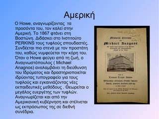 Αμερική
Ο Howe, αναγνωρίζοντας τα
προσόντα του, τον καλεί στην
Αμερική. Το 1867 φτάνει στη
Βοστώνη. Διδάσκει στο Ινστιτούτο
PERKINS τους τυφλούς σπουδαστές.
Συνδέεται πιο στενά με τον προστάτη
του, καθώς νυμφεύεται την κόρη του.
Όταν ο Howe φεύγει από τη ζωή, ο
Αναγνωστόπουλος ( Michael
Anagnos) αναλαμβάνει τη διεύθυνση
του Ιδρύματος και δραστηριοποιείται
ιδρύοντας τυπογραφείο για τους
τυφλούς και εγκαινιάζοντας νέες
εκπαιδευτικές μεθόδους . Θεωρείται ο
μεγάλος ευεργέτης των τυφλών.
Αναγνωρίζεται και από την
Αμερικανική κυβέρνηση και στέλνεται
ως εκπρόσωπος της σε διεθνή
συνέδρια.
 