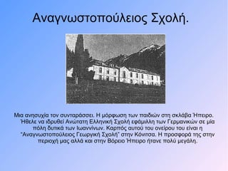 Μια ανησυχία τον συνταράσσει. Η μόρφωση των παιδιών στη σκλάβα Ήπειρο.
Ήθελε να ιδρυθεί Ανώτατη Ελληνική Σχολή εφάμιλλη των Γερμανικών σε μία
πόλη δυτικά των Ιωαννίνων. Καρπός αυτού του ονείρου του είναι η
“Αναγνωστοπούλειος Γεωργική Σχολή” στην Κόνιτσα. Η προσφορά της στην
περιοχή μας αλλά και στην Βόρειο Ήπειρο ήτανε πολύ μεγάλη.
Αναγνωστοπούλειος Σχολή.
 