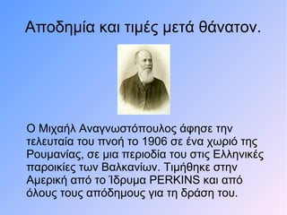 Αποδημία και τιμές μετά θάνατον.
Ο Μιχαήλ Αναγνωστόπουλος άφησε την
τελευταία του πνοή το 1906 σε ένα χωριό της
Ρουμανίας, σε μια περιοδία του στις Ελληνικές
παροικίες των Βαλκανίων. Τιμήθηκε στην
Αμερική από το Ίδρυμα PERKINS και από
όλους τους απόδημους για τη δράση του.
 