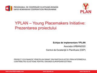 www.urban2020.weebly.com www.cep-edu.eu www.irap.hsr.ch
PROIECT CO-FINANTAT PRINTR-UN GRANT DIN PARTEA ELVETIEI PRIN INTERMEDIUL
CONTRIBUTIEI ELVETIENE PENTRU UNIUNEA EUROPEANA EXTINSA
YPLAN – Young Placemakers Initiative:
Prezentarea proiectului
Echipa de implementare YPLAN
Asociația URBAN2020
Centrul de Excelență în Planificare (CEP)
 