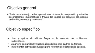Objetivo general
• “Reforzar el manejo de las operaciones básicas, la compresión y solución
de problemas matemáticos a través del trabajo en conjunto con padres
de familia, alumnos y maestros”.
Objetivo específico
• Usar y aplicar el método Pólya en la solución de problemas
matemáticos.
• Crear una comunidad virtual de aprendizaje para padres de familia.
• Implementar actividades lúdicas para reforzar las operaciones básicas.
 