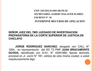 EXP: 245-2012-0-1601-JR-PE-02
SECRETARIO: ALBERT MALAVER FLORES
ESCRITO N° 01
INTERPONE RECURSO DE APELACION
SEÑOR JUEZ DEL 7MO JUZGADO DE INVESTIGACION
PREPARATORIA DE LA CORTE SUPERIOR DE JUSTICIA DE
CHICLAYO
JORGE RODRIGUEZ SANCHEZ, abogado con CALL N°
1004, en representación del SO T3 PNP JUAN BRACAMONTE
OCHOA, identificado con D.N.I. N° 43451880, fijando domicilio
procesal en Jr. Junín N° 181, ambos de esta misma ciudad; a usted
respetuosamente digo:
 