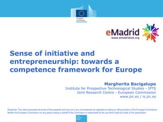 Sense of initiative and
entrepreneurship: towards a
competence framework for Europe
Margherita Bacigalupo
Institute for Prospective Technological Studies - IPTS
Joint Research Centre - European Commission
www.jrc.es / is.jrc.es
Disclaimer: The views expressed are those of the presenter and may not in any circumstances be regarded as stating an official position of the European Commission.
Neither the European Commission nor any person acting on behalf of the Commission is responsible for the use which might be made of this presentation.
 