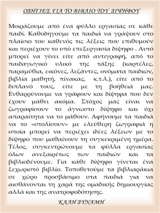 ΟΔΗΓΙΕΣ ΓΙΑ ΤΟ ΒΙΒΛΙΟ ΤΟΥ ΔΙΨΗΦΟΥ
Μοιράζουμε από ένα φύλλο εργασίας σε κάθε
παιδί. Καθοδηγούμε τα παιδιά να γράψουν στο
πλαίσιο του καθενός τις λέξεις που επιθυμούν
και περιέχουν το υπό επεξεργασία δίψηφο . Αυτό
μπορεί να γίνει είτε από αντιγραφή, από το
παιδαγωγικό υλικό της τάξης (καρτέλες,
παραμύθια, εικόνες, λεζάντες, ονόματα παιδιών,
βιβλία μαθητή, πίνακας, κ.τ.λ.), είτε από το
διπλανό τους, είτε με τη βοήθειά μας.
Ενθαρρύνουμε να γράφουν και δίψηφα που δεν
έχουν μάθει ακόμα. Στόχος μας είναι να
ζωγραφίσουν το άγνωστο δίψηφο και όχι
απαραίτητα να το μάθουν. Αφήνουμε τα παιδιά
να το «στολίσουν» με ελεύθερη ζωγραφιά η
οποία μπορεί να περιέχει ιδέες λέξεων με το
δίψηφο που μαθαίνουν τη συγκεκριμένη ημέρα.
Τέλος, συγκεντρώνουμε τα φύλλα εργασίας
όλων ανεξαιρέτως των παιδιών και τα
βιβλιοδένουμε. Για κάθε δίψηφο γίνεται ένα
ξεχωριστό βιβλίο. Τοποθετούμε τα βιβλιαράκια
σε χώρο προσβάσιμο στα παιδιά για να
αισθάνονται τη χαρά της ομαδικής δημιουργίας
αλλά και της ανατροφοδότησης.
ΚΑΛΗ ΔΥΝΑΜΗ
 