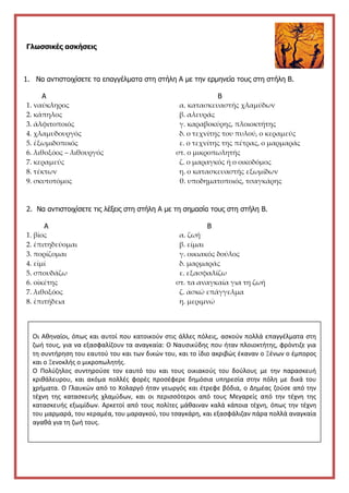 Γλωσσικές ασκήσεις
1. Να αντιστοιχίσετε τα επαγγέλματα στη στήλη Α με την ερμηνεία τους στη στήλη Β.
Α Β
1. ναύκληρος α. κατασκευαστής χλαμύδων
2. κάπηλος β. αλευράς
3. ἀλφιτοποιός γ. καραβοκύρης, πλοιοκτήτης
4. χλαμυδουργός δ. ο τεχνίτης του πυλού, ο κεραμεύς
5. ἐξωμιδοποιός ε. ο τεχνίτης της πέτρας, ο μαρμαράς
6. λιθοξόος – λιθουργός στ. ο μικροπωλητής
7. κεραμεύς ζ. ο μαραγκός ή ο οικοδόμος
8. τέκτων η. ο κατασκευαστής εξωμίδων
9. σκυτοτόμος θ. υποδηματοποιός, τσαγκάρης
2. Να αντιστοιχίσετε τις λέξεις στη στήλη Α με τη σημασία τους στη στήλη Β.
Α Β
1. βίος α. ζωή
2. ἐπιτηδεύομαι β. είμαι
3. πορίζομαι γ. οικιακός δούλος
4. εἰμί δ. μαρμαράς
5. σπουδάζω ε. εξασφαλίζω
6. οἰκέτης στ. τα αναγκαία για τη ζωή
7. λιθοξόος ζ. ασκώ επάγγελμα
8. ἐπιτήδεια η. μεριμνώ
Στην
Οι Αθηναίοι, όπως και αυτοί που κατοικούν στις άλλες πόλεις, ασκούν πολλά επαγγέλματα στη
ζωή τους, για να εξασφαλίζουν τα αναγκαία: Ο Ναυσικύδης που ήταν πλοιοκτήτης, φρόντιζε για
τη συντήρηση του εαυτού του και των δικών του, και το ίδιο ακριβώς έκαναν ο Ξένων ο έμπορος
και ο Ξενοκλής ο μικροπωλητής.
Ο Πολύζηλος συντηρούσε τον εαυτό του και τους οικιακούς του δούλους με την παρασκευή
κριθάλευρου, και ακόμα πολλές φορές προσέφερε δημόσια υπηρεσία στην πόλη με δικά του
χρήματα. Ο Γλαυκών από το Χολαργό ήταν γεωργός και έτρεφε βόδια, ο Δημέας ζούσε από την
τέχνη της κατασκευής χλαμύδων, και οι περισσότεροι από τους Μεγαρείς από την τέχνη της
κατασκευής εξωμίδων. Αρκετοί από τους πολίτες μάθαιναν καλά κάποια τέχνη, όπως την τέχνη
του μαρμαρά, του κεραμέα, του μαραγκού, του τσαγκάρη, και εξασφάλιζαν πάρα πολλά αναγκαία
αγαθά για τη ζωή τους.
 