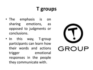 T groups
• The emphasis is on
sharing emotions, as
opposed to judgments or
conclusions.
• In this way, T-group
participants can learn how
their words and actions
trigger emotional
responses in the people
they communicate with.