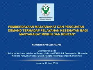 KEMENTERIAN KESEHATAN
PEMBERDAYAAN MASYARAKAT DAN PENGUATAN
DEMAND TERHADAP PELAYANAN KESEHATAN BAGI
MASYARAKAT MISKIN DAN RENTAN”.
1
Disampaikan pada
Lokakarya Nasional Kolaborasi Pemerintah dan CSO Untuk Peningkatan Akses dan
Kualitas Pelayanan Dasar Dalam Rangka Penanggulangan Kemiskinan
“
Jakarta, 29 Juni 2015
 