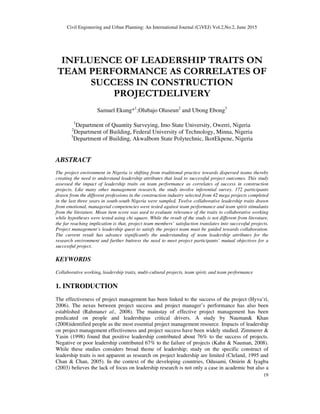 Civil Engineering and Urban Planning: An International Journal (CiVEJ) Vol.2,No.2, June 2015
19
INFLUENCE OF LEADERSHIP TRAITS ON
TEAM PERFORMANCE AS CORRELATES OF
SUCCESS IN CONSTRUCTION
PROJECTDELIVERY
Samuel Ekung*1
;Olubajo Oluseun2
and Ubong Ebong3
1
Department of Quantity Surveying, Imo State University, Owerri, Nigeria
2
Department of Building, Federal University of Technology, Minna, Nigeria
3
Department of Building, AkwaIbom State Polytechnic, IkotEkpene, Nigeria
ABSTRACT
The project environment in Nigeria is shifting from traditional practice towards dispersed teams thereby
creating the need to understand leadership attributes that lead to successful project outcomes. This study
assessed the impact of leadership traits on team performance as correlates of success in construction
projects. Like many other management research, the study involve inferential survey. 172 participants
drawn from the different professions in the construction industry selected from 42 mega projects completed
in the last three years in south-south Nigeria were sampled. Twelve collaborative leadership traits drawn
from emotional, managerial competencies were tested against team performance and team spirit stimulants
from the literature. Mean item score was used to evaluate relevance of the traits to collaborative working
while hypotheses were tested using chi square. While the result of the study is not different from literature,
the far reaching implication is that, project team members’ satisfaction translates into successful projects.
Project management’s leadership quest to satisfy the project team must be guided towards collaboration.
The current result has advance significantly the understanding of team leadership attributes for the
research environment and further buttress the need to meet project participants’ mutual objectives for a
successful project.
KEYWORDS
Collaborative working, leadership traits, multi-cultural projects, team spirit, and team performance
1. INTRODUCTION
The effectiveness of project management has been linked to the success of the project (Hyva’ri,
2006). The nexus between project success and project manager’s performance has also been
established (Rahmanet al., 2008). The mainstay of effective project management has been
predicated on people and leadershipas critical drivers. A study by Nauman& Khan
(2008)identified people as the most essential project management resource. Impacts of leadership
on project management effectiveness and project success have been widely studied. Zimmerer &
Yasin (1998) found that positive leadership contributed about 76% to the success of projects.
Negative or poor leadership contributed 67% to the failure of projects (Kahn & Nauman, 2008).
While these studies considers broad theme of leadership; study on the specific construct of
leadership traits is not apparent as research on project leadership are limited (Cleland, 1995 and
Chan & Chan, 2005). In the context of the developing countries, Odusami, Omirin & Iyagba
(2003) believes the lack of focus on leadership research is not only a case in academic but also a
 