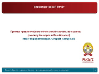 Return to topic list 16
Управленческий отчет
2-я часть
Брифинг Global Management Challenge (для перехода к следующему или предыдущему слайду используйте стрелки на
клавиатуре)
Пример правленческого отчет можно скачать по ссылке:
(скопируйте адрес в Ваш браузер)
http://dl.globalmanager.ru/report_sample.xls
Брифинг «Стратегия и управление бизнесом» (для перехода используйте стрелки на клавиатуре) 16
Управленческий отчёт
 