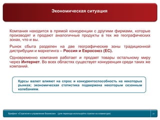 Return to topic list 21
Компания находится в прямой конкуренции с другими фирмами, которые
производят и продают аналогичные продукты в тех же географических
зонах, что и вы.
Рынок сбыта разделен на две географические зоны традиционной
дистрибуции и маркетинга – Россия и Евросоюз (ЕС).
Одновременно компания работает и продает товары остальному миру
через Интернет. Во всех областях существует конкуренция среди таких же
компаний.
Курсы валют влияют на спрос и конкурентоспособность на некоторых
рынках; экономическая статистика подвержена некоторым сезонным
колебаниям.
Брифинг Global Management Challenge (для перехода к следующему или предыдущему слайду используйте стрелки на
клавиатуре)Брифинг «Стратегия и управление бизнесом» (для перехода используйте стрелки на клавиатуре) 21
Экономическая ситуация
 