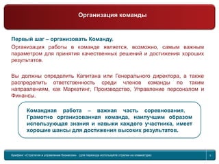 Return to topic list 5
Первый шаг – организовать Команду.
Организация работы в команде является, возможно, самым важным
параметром для принятия качественных решений и достижения хороших
результатов.
Вы должны определить Капитана или Генерального директора, а также
распределить ответственность среди членов команды по таким
направлениям, как Маркетинг, Производство, Управление персоналом и
Финансы.
Командная работа – важная часть соревнования.
Грамотно организованная команда, наилучшим образом
использующая знания и навыки каждого участника, имеет
хорошие шансы для достижения высоких результатов.
Брифинг Global Management Challenge (для перехода к следующему или предыдущему слайду используйте стрелки на
клавиатуре)Брифинг «Стратегия и управление бизнесом» (для перехода используйте стрелки на клавиатуре) 5
Организация команды
 
