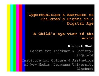  
	
  
Opportunities & Barriers to
Children’s Rights in a
Digital Age
A Child’s-eye view of the
world
Nishant Shah
Centre for Internet & Society,
Bangalore
Institute for Culture & Aesthetics
of New Media, Leuphana University
Lüneburg
 