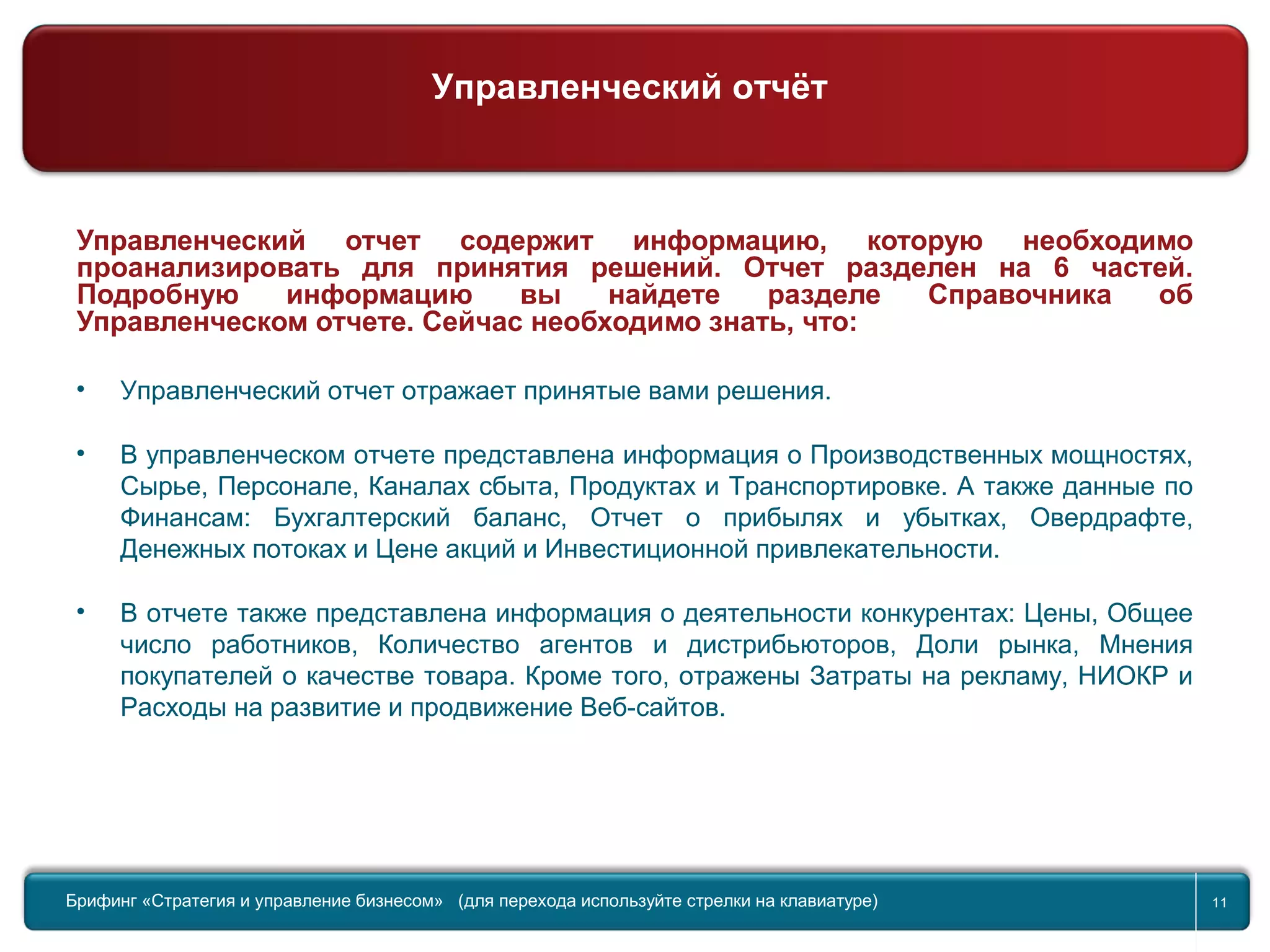 Return to topic list 11
Управленческий отчет содержит информацию, которую необходимо
проанализировать для принятия решений. Отчет разделен на 6 частей.
Подробную информацию вы найдете разделе Справочника об
Управленческом отчете. Сейчас необходимо знать, что:
• Управленческий отчет отражает принятые вами решения.
• В управленческом отчете представлена информация о Производственных мощностях,
Сырье, Персонале, Каналах сбыта, Продуктах и Транспортировке. А также данные по
Финансам: Бухгалтерский баланс, Отчет о прибылях и убытках, Овердрафте,
Денежных потоках и Цене акций и Инвестиционной привлекательности.
• В отчете также представлена информация о деятельности конкурентах: Цены, Общее
число работников, Количество агентов и дистрибьюторов, Доли рынка, Мнения
покупателей о качестве товара. Кроме того, отражены Затраты на рекламу, НИОКР и
Расходы на развитие и продвижение Веб-сайтов.
Брифинг Global Management Challenge (для перехода к следующему или предыдущему слайду используйте стрелки на
клавиатуре)Брифинг «Стратегия и управление бизнесом» (для перехода используйте стрелки на клавиатуре) 11
Управленческий отчёт
 