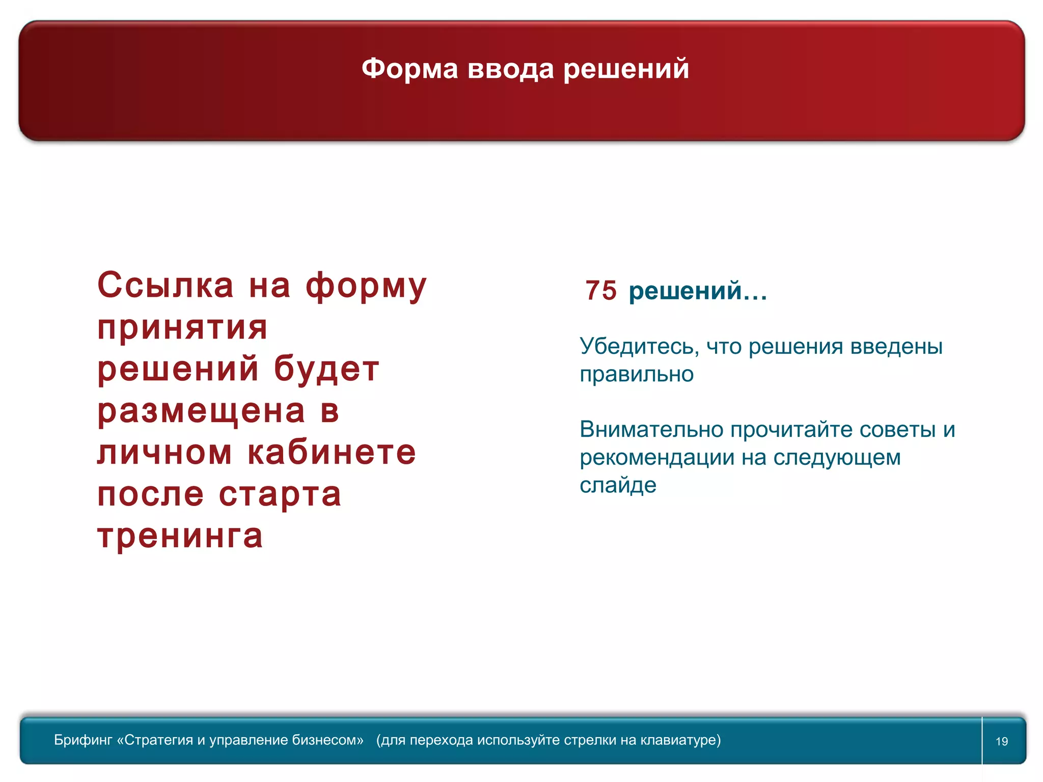 Return to topic list 19
75 решений…
Убедитесь, что решения введены
правильно
Внимательно прочитайте советы и
рекомендации на следующем
слайде
Брифинг Global Management Challenge (для перехода к следующему или предыдущему слайду используйте стрелки на
клавиатуре)Брифинг «Стратегия и управление бизнесом» (для перехода используйте стрелки на клавиатуре) 19
Ссылка на форму
принятия
решений будет
размещена в
личном кабинете
после старта
тренинга
Форма ввода решений
 