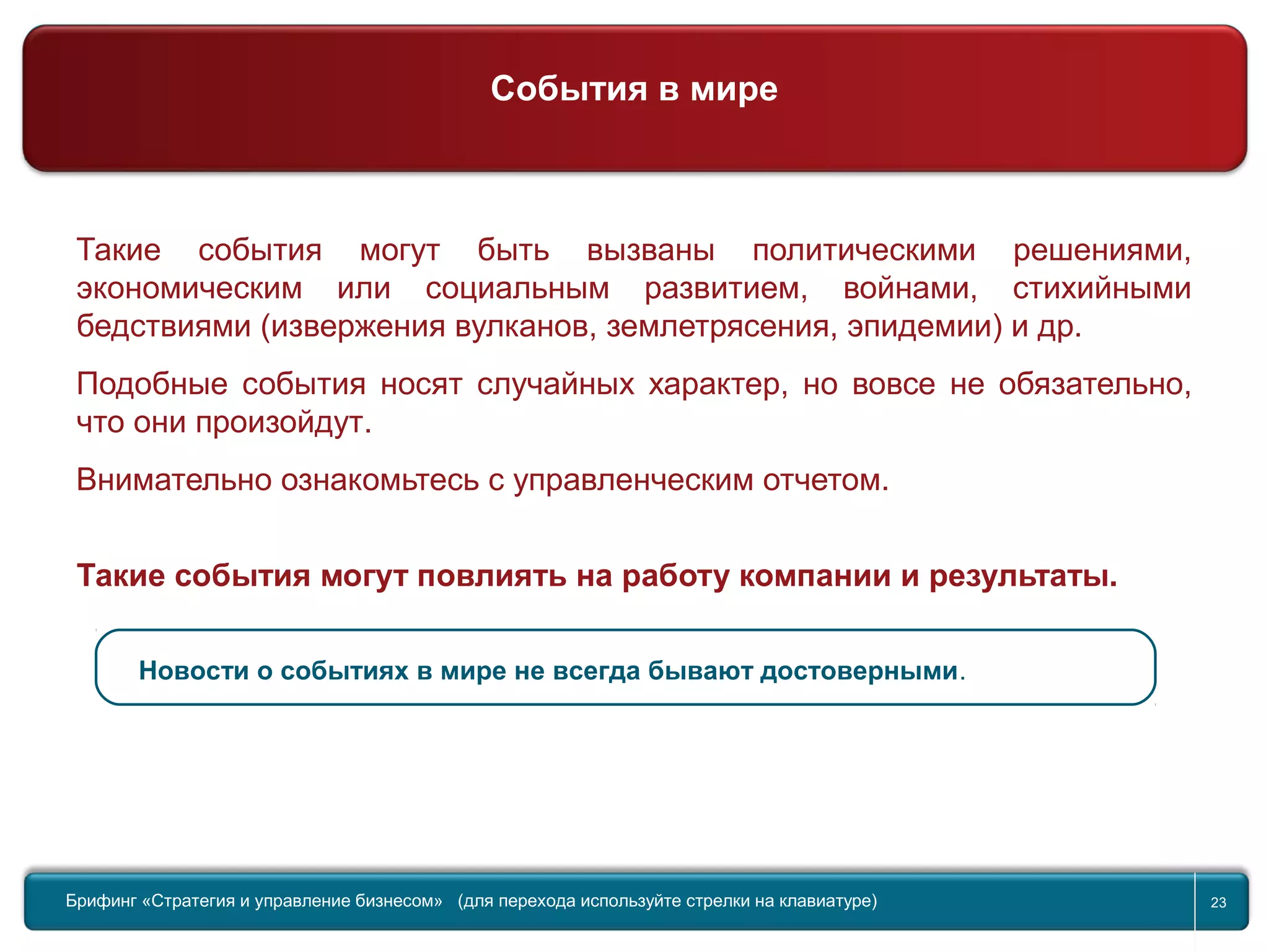 Return to topic list 23
Такие события могут быть вызваны политическими решениями,
экономическим или социальным развитием, войнами, стихийными
бедствиями (извержения вулканов, землетрясения, эпидемии) и др.
Подобные события носят случайных характер, но вовсе не обязательно,
что они произойдут.
Внимательно ознакомьтесь с управленческим отчетом.
Такие события могут повлиять на работу компании и результаты.
Новости о событиях в мире не всегда бывают достоверными.
Брифинг Global Management Challenge (для перехода к следующему или предыдущему слайду используйте стрелки на
клавиатуре)Брифинг «Стратегия и управление бизнесом» (для перехода используйте стрелки на клавиатуре) 23
События в мире
 