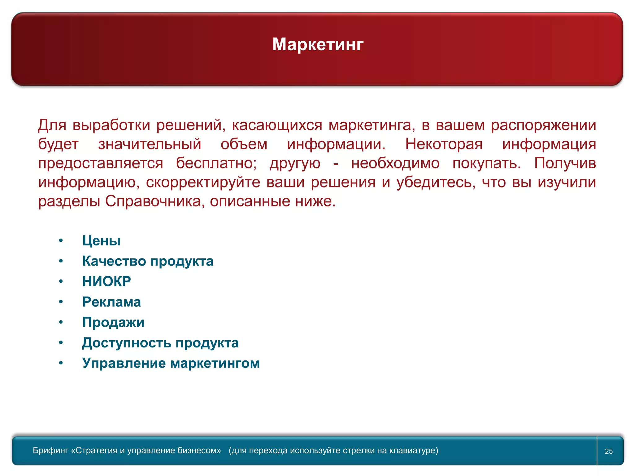 Return to topic list 25
Компания
Маркетинг
Для выработки решений, касающихся маркетинга, в вашем распоряжении
будет значительный объем информации. Некоторая информация
предоставляется бесплатно; другую - необходимо покупать. Получив
информацию, скорректируйте ваши решения и убедитесь, что вы изучили
разделы Справочника, описанные ниже.
• Цены
• Качество продукта
• НИОКР
• Реклама
• Продажи
• Доступность продукта
• Управление маркетингом
Брифинг Global Management Challenge (для перехода к следующему или предыдущему слайду
используйте стрелки на клавиатуре)Брифинг «Стратегия и управление бизнесом» (для перехода используйте стрелки на клавиатуре) 25
Маркетинг
 