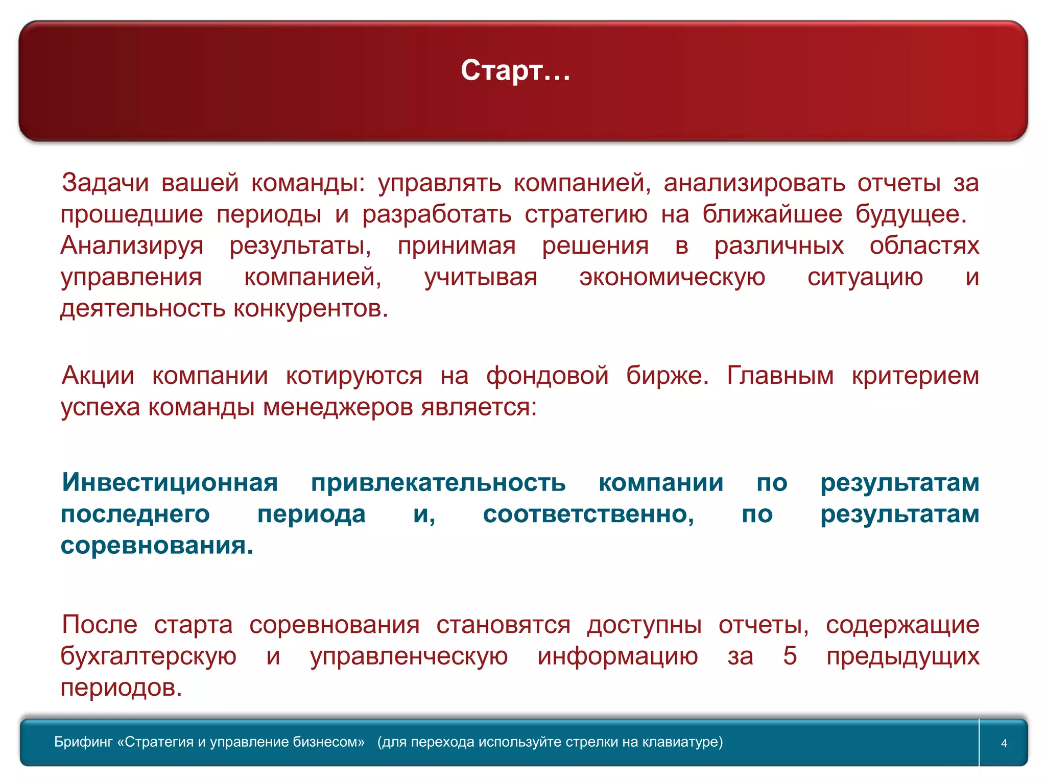 Return to topic list 4
Задачи вашей команды: управлять компанией, анализировать отчеты за
прошедшие периоды и разработать стратегию на ближайшее будущее.
Анализируя результаты, принимая решения в различных областях
управления компанией, учитывая экономическую ситуацию и
деятельность конкурентов.
Акции компании котируются на фондовой бирже. Главным критерием
успеха команды менеджеров является:
Инвестиционная привлекательность компании по результатам
последнего периода и, соответственно, по результатам
соревнования.
После старта соревнования становятся доступны отчеты, содержащие
бухгалтерскую и управленческую информацию за 5 предыдущих
периодов.
Брифинг Global Management Challenge (для перехода к следующему или предыдущему слайду используйте стрелки на
клавиатуре)Брифинг «Стратегия и управление бизнесом» (для перехода используйте стрелки на клавиатуре) 4
Старт…
 