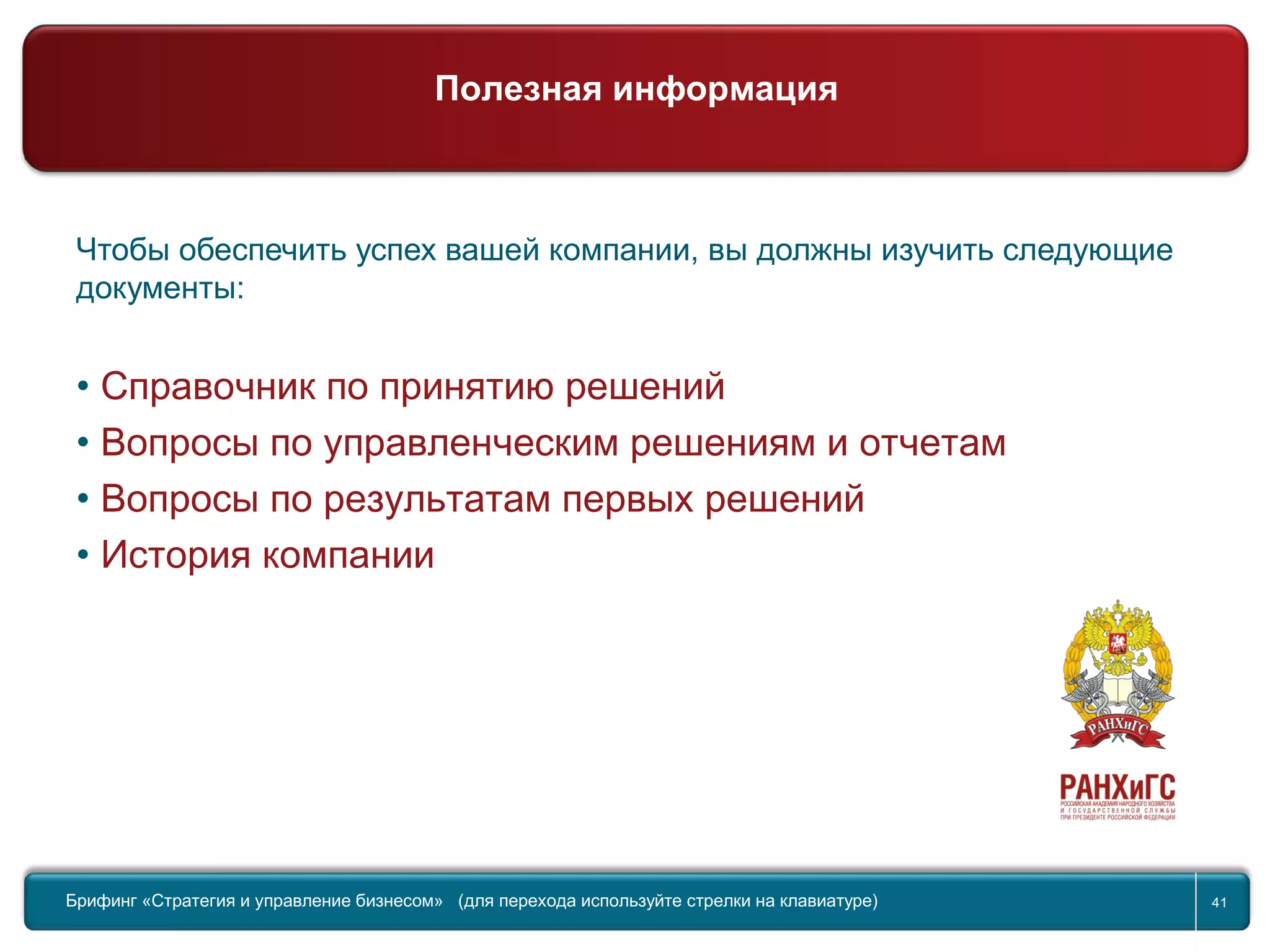 41
Международный Управленческий Вызов
Чтобы обеспечить успех вашей компании, вы должны изучить следующие
документы:
• Справочник по принятию решений
• Вопросы по управленческим решениям и отчетам
• Вопросы по результатам первых решений
• История компании
Брифинг Global Management Challenge (для перехода к следующему или предыдущему слайду используйте стрелки на клавиатуре)Брифинг «Стратегия и управление бизнесом» (для перехода используйте стрелки на клавиатуре) 41
Полезная информация
 