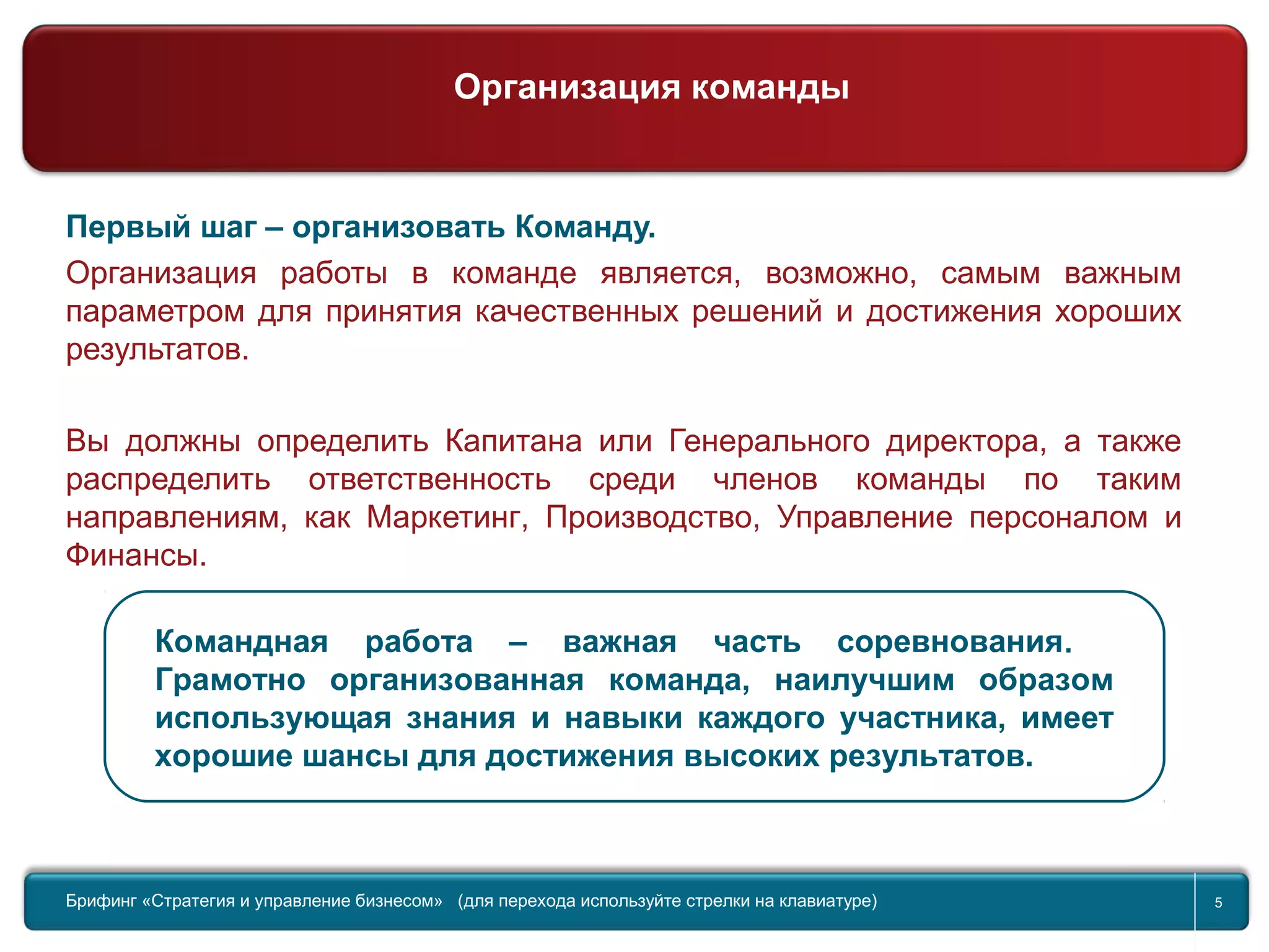 Return to topic list 5
Первый шаг – организовать Команду.
Организация работы в команде является, возможно, самым важным
параметром для принятия качественных решений и достижения хороших
результатов.
Вы должны определить Капитана или Генерального директора, а также
распределить ответственность среди членов команды по таким
направлениям, как Маркетинг, Производство, Управление персоналом и
Финансы.
Командная работа – важная часть соревнования.
Грамотно организованная команда, наилучшим образом
использующая знания и навыки каждого участника, имеет
хорошие шансы для достижения высоких результатов.
Брифинг Global Management Challenge (для перехода к следующему или предыдущему слайду используйте стрелки на
клавиатуре)Брифинг «Стратегия и управление бизнесом» (для перехода используйте стрелки на клавиатуре) 5
Организация команды
 