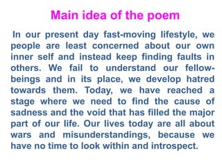 Main idea of the poem
In our present day fast-moving lifestyle, we
people are least concerned about our own
inner self and instead keep finding faults in
others. We fail to understand our fellow-
beings and in its place, we develop hatred
towards them. Today, we have reached a
stage where we need to find the cause of
sadness and the void that has filled the major
part of our life. Our lives today are all about
wars and misunderstandings, because we
have no time to look within and introspect.
 