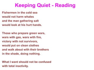 Keeping Quiet - Reading
Fishermen in the cold sea
would not harm whales
and the man gathering salt
would look at his hurt hands.
Those who prepare green wars,
wars with gas, wars with fire,
victory with not survivors,
would put on clean clothes
and walk about with their brothers
in the shade, doing nothing.
What I want should not be confused
with total inactivity.
 