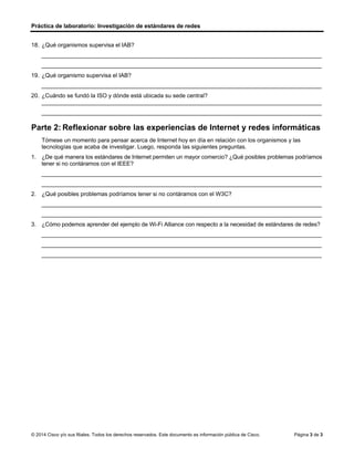 Práctica de laboratorio: Investigación de estándares de redes
© 2014 Cisco y/o sus filiales. Todos los derechos reservados. Este documento es información pública de Cisco. Página 3 de 3
18. ¿Qué organismos supervisa el IAB?
_______________________________________________________________________________________
_______________________________________________________________________________________
19. ¿Qué organismo supervisa el IAB?
_______________________________________________________________________________________
20. ¿Cuándo se fundó la ISO y dónde está ubicada su sede central?
_______________________________________________________________________________________
_______________________________________________________________________________________
Parte 2: Reflexionar sobre las experiencias de Internet y redes informáticas
Tómese un momento para pensar acerca de Internet hoy en día en relación con los organismos y las
tecnologías que acaba de investigar. Luego, responda las siguientes preguntas.
1. ¿De qué manera los estándares de Internet permiten un mayor comercio? ¿Qué posibles problemas podríamos
tener si no contáramos con el IEEE?
_______________________________________________________________________________________
_______________________________________________________________________________________
2. ¿Qué posibles problemas podríamos tener si no contáramos con el W3C?
_______________________________________________________________________________________
_______________________________________________________________________________________
3. ¿Cómo podemos aprender del ejemplo de Wi-Fi Alliance con respecto a la necesidad de estándares de redes?
_______________________________________________________________________________________
_______________________________________________________________________________________
_______________________________________________________________________________________
los estándares de Internet permiten el desarrollo de nuevas tecnologías y dispositivos de diferentes
fabricantes trayendo consigo innovación, de no existir IEEE se limitaría en desarrollo y compativilidad
tecnologica
Internet se vería limitado en su evolución con el poco acceso a la información
el wifi fue un gran desarrollo con respecto a redes LAN, los estándares permiten que los dispositivos y la
colnectividad sea mas accesible y permiten la innovación
R/ la IETF y la IRTF son supervisadas por la IAB
R/ ISOC
R/ la ISO fue fundada el 23 de febrero de 1947 ubicada en ginebra suiza
 