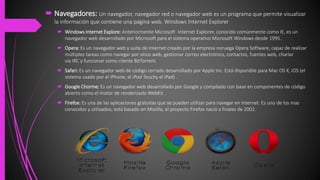  Navegadores: Un navegador, navegador red o navegador web es un programa que permite visualizar
la información que contiene una página web. Windows Internet Explorer
 Windows Internet Explore: Anteriormente Microsoft Internet Explorer, conocido comúnmente como IE, es un
navegador web desarrollado por Microsoft para el sistema operativo Microsoft Windows desde 1995.
 Opera: Es un navegador web y suite de Internet creado por la empresa noruega Opera Software, capaz de realizar
múltiples tareas como navegar por sitios web, gestionar correo electrónico, contactos, fuentes web, charlar
vía IRC y funcionar como cliente BitTorrent.
 Safari: Es un navegador web de código cerrado desarrollado por Apple Inc. Está disponible para Mac OS X, iOS (el
sistema usado por el iPhone, el iPod Touchy el iPad) .
 Google Chorme: Es un navegador web desarrollado por Google y compilado con base en componentes de código
abierto como el motor de renderizado WebKit .
 Firefox: Es una de las aplicaciones gratuitas que se pueden utilizar para navegar en Internet. Es uno de los mas
conocidos y utilizados, está basado en Mozilla, el proyecto Firefox nació a finales de 2002.
 