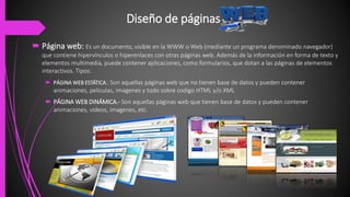 Diseño de páginas
 Página web: Es un documento, visible en la WWW o Web (mediante un programa denominado navegador)
que contiene hipervínculos o hiperenlaces con otras páginas web. Además de la información en forma de texto y
elementos multimedia, puede contener aplicaciones, como formularios, que dotan a las páginas de elementos
interactivos. Tipos:
 PÁGINA WEB ESTÁTICA.: Son aquellas páginas web que no tienen base de datos y pueden contener
animaciones, peliculas, imagenes y todo sobre codigo HTML y/o XML
 PÁGINA WEB DINÁMICA.- Son aquellas páginas web que tienen base de datos y pueden contener
animaciones, videos, imagenes, etc.
 