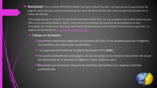  Kompozer: Es un editor WYSIWYG (What You See Is What You Get = Lo que ves es lo que tienes) de
páginas web. Resulta una herramienta de uso fácil, de libre distribución y de uso gratuito basado en el
motor de Mozilla.
Este programa es el sucesor no oficial del conocido editor Nvu 1.0 y se propone como alternativa ya que
Nvu no se actualiza desde el 2005 y una nutrida comunidad de usuarios desarrolladores se han
encargado de evolucionar Nvu bajo esta nueva denominación con múltiples correcciones y parches. La
página de KompoZer es http://www.kompozer.net/
 Trabaja con Kompozer:
La primera tarea será organizar los archivos del sitio. Crea carpetas para las imágenes,
los botones y los elementos multimedia.
 La segunda será nombrar la página principal como index.
En cuanto al diseño de cada página, el uso de tablas es la manera más común de situar
los elementos en la pantalla (imágenes, texto, botones, etc).
Recuerda que Kompozer dispone de plantillas (templates) con páginas estándar
prediseñadas.
 