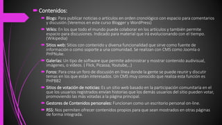 Contenidos:
 Blogs: Para publicar noticias o artículos en orden cronológico con espacio para comentarios
y discusión.(Veremos en este curso Blogger y WordPress)
 Wikis: En los que todo el mundo puede colaborar en los artículos y también permite
espacio para discusiones. Indicado para material que irá evolucionando con el tiempo.
(Wikipedia)
 Sitios web: Sitios con contenido y diversa funcionalidad que sirve como fuente de
información o como soporte a una comunidad. Se realizan con CMS como Joomla o
PHPNuke.
 Galerías: Un tipo de software que permite administrar y mostrar contenido audivisual,
imágenes, o vídeos. ( Flick, Picassa, Youtube,..)
 Foros: Para crea un foro de discusión en línea donde la gente se puede reunir y discutir
temas en los que están interesados. Un CMS muy conocido que realiza esta función es
PHPBB2
 Sitios de votación de noticias: Es un sitio web basado en la participación comunitaria en el
que los usuarios registrados envían historias que los demás usuarios del sitio pueden votar,
promoviendo las más votadas a la página principal.
 Gestores de Contenidos personales: Funcionan como un escritorio personal on-line.
 RSS: Nos permiten ofrecer contenidos propios para que sean mostrados en otras páginas
de forma integrada.
 