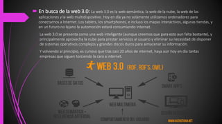  En busca de la web 3.0: La web 3.0 es la web semántica, la web de la nube, la web de las
aplicaciones y la web multidispositivo. Hoy en día ya no solamente utilizamos ordenadores para
conectarnos a Internet. Los tablets, los smartphones, e incluso los mapas interactivos, algunas tiendas, y
en un futuro no lejano la automoción estará consumiendo Internet.
La web 3.0 se presenta como una web inteligente (aunque creemos que para esto aun falta bastante), y
principalmente aprovecha la nube para prestar servicios al usuario y eliminar su necesidad de disponer
de sistemas operativos complejos y grandes discos duros para almacenar su información.
Y volviendo al principio, es curioso que tras casi 20 años de internet, haya aún hoy en día tantas
empresas que siguen torciendo la cara a internet.
 