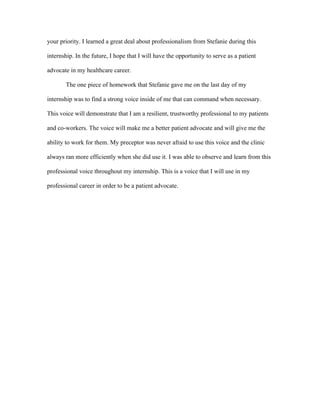 your priority. I learned a great deal about professionalism from Stefanie during this
internship. In the future, I hope that I will have the opportunity to serve as a patient
advocate in my healthcare career.
The one piece of homework that Stefanie gave me on the last day of my
internship was to find a strong voice inside of me that can command when necessary.
This voice will demonstrate that I am a resilient, trustworthy professional to my patients
and co-workers. The voice will make me a better patient advocate and will give me the
ability to work for them. My preceptor was never afraid to use this voice and the clinic
always ran more efficiently when she did use it. I was able to observe and learn from this
professional voice throughout my internship. This is a voice that I will use in my
professional career in order to be a patient advocate.
 