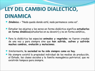 LEY DEL CAMBIO DIALECTICO,
DINAMICA
 Dinámica.- ”Nada queda donde está, nada permanece como es”.
 Estudiar los objetos y los seres en forma dialéctica significa estudiarlos
en forma dinámica(estudiarlos en su devenir) y no en forma estática,.
 Para la dialéctica las especies animales y vegetales no fueron creadas
de una vez y para siempre sino que han sufrido, sufren y sufrirán
muchos cambios, evolución y mutaciones.
 Similarmente, la sociedad no ha sido siempre como es hoy.
 No siempre existió la propiedad individual de los medios de producción,
el Estado, las clases sociales y la familia monogámica patriarcal, que no
existirán tampoco para siempre.
 