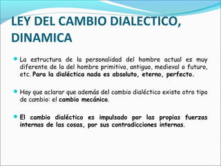 LEY DEL CAMBIO DIALECTICO,
DINAMICA
La estructura de la personalidad del hombre actual es muy
diferente de la del hombre primitivo, antiguo, medieval o futuro,
etc. Para la dialéctica nada es absoluto, eterno, perfecto.
Hay que aclarar que además del cambio dialéctico existe otro tipo
de cambio: el cambio mecánico.
El cambio dialéctico es impulsado por las propias fuerzas
internas de las cosas, por sus contradicciones internas.
 