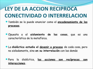 También se la puede enunciar como el encadenamiento de los
procesos.
Opuesta a el aislamiento de las cosas, que es una
característica de la metafísica.
La dialéctica estudia el devenir o proceso de cada cosa, pero
no aisladamente, sino en su interrelación con las demás
Para la dialéctica, las acciones son recíprocas, son
interacciones.
LEY DE LA ACCION RECIPROCA
CONECTIVIDAD O INTERRELACION
 