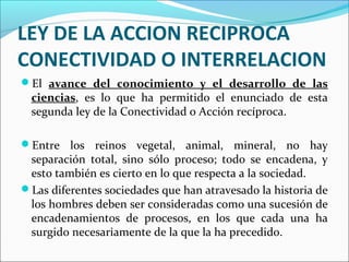 LEY DE LA ACCION RECIPROCA
CONECTIVIDAD O INTERRELACION
El avance del conocimiento y el desarrollo de las
ciencias, es lo que ha permitido el enunciado de esta
segunda ley de la Conectividad o Acción recíproca.
Entre los reinos vegetal, animal, mineral, no hay
separación total, sino sólo proceso; todo se encadena, y
esto también es cierto en lo que respecta a la sociedad.
Las diferentes sociedades que han atravesado la historia de
los hombres deben ser consideradas como una sucesión de
encadenamientos de procesos, en los que cada una ha
surgido necesariamente de la que la ha precedido.
 