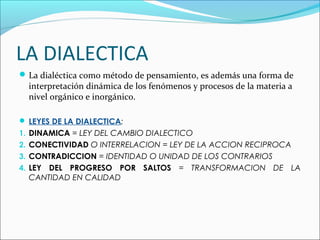 LA DIALECTICA
La dialéctica como método de pensamiento, es además una forma de
interpretación dinámica de los fenómenos y procesos de la materia a
nivel orgánico e inorgánico.
 LEYES DE LA DIALECTICA:
1. DINAMICA = LEY DEL CAMBIO DIALECTICO
2. CONECTIVIDAD O INTERRELACION = LEY DE LA ACCION RECIPROCA
3. CONTRADICCION = IDENTIDAD O UNIDAD DE LOS CONTRARIOS
4. LEY DEL PROGRESO POR SALTOS = TRANSFORMACION DE LA
CANTIDAD EN CALIDAD
 