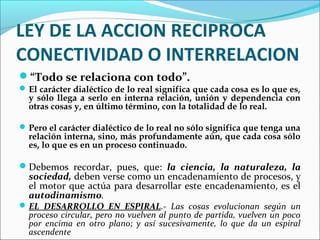 LEY DE LA ACCION RECIPROCA
CONECTIVIDAD O INTERRELACION
“Todo se relaciona con todo”.
El carácter dialéctico de lo real significa que cada cosa es lo que es,
y sólo llega a serlo en interna relación, unión y dependencia con
otras cosas y, en último término, con la totalidad de lo real.
Pero el carácter dialéctico de lo real no sólo significa que tenga una
relación interna, sino, más profundamente aún, que cada cosa sólo
es, lo que es en un proceso continuado.
Debemos recordar, pues, que: la ciencia, la naturaleza, la
sociedad, deben verse como un encadenamiento de procesos, y
el motor que actúa para desarrollar este encadenamiento, es el
autodinamismo.
EL DESARROLLO EN ESPIRAL.- Las cosas evolucionan según un
proceso circular, pero no vuelven al punto de partida, vuelven un poco
por encima en otro plano; y así sucesivamente, lo que da un espiral
ascendente
 