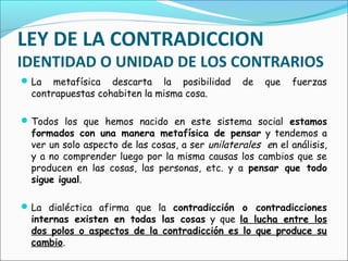 LEY DE LA CONTRADICCION
IDENTIDAD O UNIDAD DE LOS CONTRARIOS
La metafísica descarta la posibilidad de que fuerzas
contrapuestas cohabiten la misma cosa.
Todos los que hemos nacido en este sistema social estamos
formados con una manera metafísica de pensar y tendemos a
ver un solo aspecto de las cosas, a ser unilaterales en el análisis,
y a no comprender luego por la misma causas los cambios que se
producen en las cosas, las personas, etc. y a pensar que todo
sigue igual.
La dialéctica afirma que la contradicción o contradicciones
internas existen en todas las cosas y que la lucha entre los
dos polos o aspectos de la contradicción es lo que produce su
cambio.
 