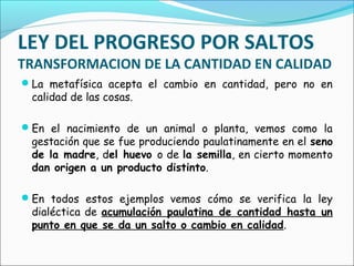 LEY DEL PROGRESO POR SALTOS
TRANSFORMACION DE LA CANTIDAD EN CALIDAD
La metafísica acepta el cambio en cantidad, pero no en
calidad de las cosas.
En el nacimiento de un animal o planta, vemos como la
gestación que se fue produciendo paulatinamente en el seno
de la madre, del huevo o de la semilla, en cierto momento
dan origen a un producto distinto.
En todos estos ejemplos vemos cómo se verifica la ley
dialéctica de acumulación paulatina de cantidad hasta un
punto en que se da un salto o cambio en calidad.
 