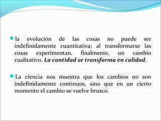 la evolución de las cosas no puede ser
indefinidamente cuantitativa; al transformarse las
cosas experimentan, finalmente, un cambio
cualitativo. La cantidad se transforma en calidad.
La ciencia nos muestra que los cambios no son
indefinidamente continuos, sino que en un cierto
momento el cambio se vuelve brusco.
 