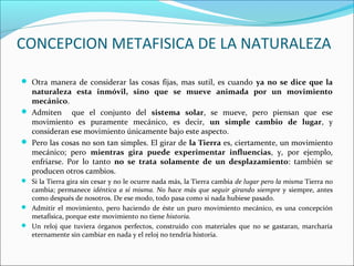 CONCEPCION METAFISICA DE LA NATURALEZA
 Otra manera de considerar las cosas fijas, mas sutil, es cuando ya no se dice que la
naturaleza esta inmóvil, sino que se mueve animada por un movimiento
mecánico.
 Admiten que el conjunto del sistema solar, se mueve, pero piensan que ese
movimiento es puramente mecánico, es decir, un simple cambio de lugar, y
consideran ese movimiento únicamente bajo este aspecto.
 Pero las cosas no son tan simples. El girar de la Tierra es, ciertamente, un movimiento
mecánico; pero mientras gira puede experimentar influencias, y, por ejemplo,
enfriarse. Por lo tanto no se trata solamente de un desplazamiento: también se
producen otros cambios.
 Si la Tierra gira sin cesar y no le ocurre nada más, la Tierra cambia de lugar pero la misma Tierra no
cambia; permanece idéntica a sí misma. No hace más que seguir girando siempre y siempre, antes
como después de nosotros. De ese modo, todo pasa como si nada hubiese pasado.
 Admitir el movimiento, pero haciendo de éste un puro movimiento mecánico, es una concepción
metafísica, porque este movimiento no tiene historia.
 Un reloj que tuviera órganos perfectos, construido con materiales que no se gastaran, marcharía
eternamente sin cambiar en nada y el reloj no tendría historia.
 