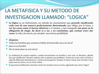 LA METAFISICA Y SU METODO DE
INVESTIGACION LLAMADO: “LOGICA”
 La lógica es un instrumento, un método de razonamiento que procede clasificando
cada cosa de una manera perfectamente determinada; que obliga, por lo tanto, a
ver las cosas como si fueran idénticas a sí mismas, y que enseguida nos pone en la
obligación de elegir, de decir sí o no, y en conclusión, que excluye entre dos
casos, la vida y la muerte, por ejemplo, una tercera posibilidad.
 Silogismo:
 Todos los hombres que cometen el delito de homicidio van a la cárcel
 Juan es un hombre
 Por lo tanto Juan va a la cárcel
 La tendencia de nuestro espíritu, cuando encontramos un hombre o una cosa, es decimos: ¿dónde
hay que clasificarlo? Nuestro espíritu sólo se plantea ese problema. Vemos las cosas como círculos o
cajas de diferentes dimensiones, y nuestra preocupación consiste en hacer entrar esos círculos o esas
cajas unos en otros y en un cierto orden.
 Si queremos clasificarlos, haremos entrar los círculos unos en otros, siguiendo una cierta “logica”
 