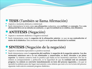 TESIS (También se llama Afirmación)
 Aspecto o momento abstracto o intelectual.
 Suele interpretarse la tesis como una afirmación cualquiera, una realidad, un concepto. Pero esta
afirmación lleva en su entraña un contrario, ya que la realidad no es estática, sino dinámica.
ANTITESIS (Negación)
 Aspecto o momento dialéctico o negativo-racional.
 Suele interpretarse como la negación de la afirmación anterior, ya que es esa contradicción el
motor de la dialéctica. Este momento negativo es lo que hace dinamizar la realidad.
SINTESIS (Negación de la negación)
 Aspecto o momento especulativo o positivo-racional.
 Suele interpretarse como la superación del conflicto, la negación de la negación anterior. Los dos
momentos anteriores son a la vez eliminados y conservados, es decir, elevados a un plano
superior. La síntesis conserva todo lo positivo que había en los momentos anteriores. Por eso la
síntesis es enriquecimiento y perfección, es la seguridad de que la realidad está en constante
progreso. La síntesis se convierte inmediatamente en tesis del proceso siguientes, a la que se
opondrá la antítesis para dar lugar nuevamente a una síntesis que será a la vez la tesis del proceso
siguiente: todo está en constante progreso dialéctico.
 
