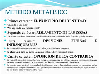 METODO METAFISICO
Primer carácter: EL PRINCIPIO DE IDENTIDAD
 “una silla es una silla”
 “No hay nada nuevo bajo el sol”
Segundo carácter: AISLAMIENTO DE LAS COSAS
 “un científico debe continuar siéndolo sin mesclar su ciencia en la filosofía y en la política”
Tercer carácter: DIVISIONES ETERNAS E
INFRANQUEABLES
 Se hacen divisiones de una vez por todas, son absolutas y eternas.
 Se clasifican para siempre las cosas, independientes unas de otras.
Cuarto carácter: OPOSICION DE LOS CONTRARIOS
 La vida, sólo es posible porque hay una lucha perpetua entre las células y porque continuamente unas
mueren para ser reemplazadas por otras. Así, la vida contiene en ella la muerte.
 La muerte no es tan total y separada de la vida como lo cree la metafísica, porque en un cadáver no ha
desaparecido completamente toda vida, puesto que ciertas células continúan viviendo por algún tiempo y
de ese mismo cadáver nacerán otras vidas.
 