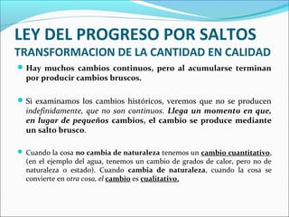 LEY DEL PROGRESO POR SALTOS
TRANSFORMACION DE LA CANTIDAD EN CALIDAD
Hay muchos cambios continuos, pero al acumularse terminan
por producir cambios bruscos.
Si examinamos los cambios históricos, veremos que no se producen
indefinidamente, que no son continuos. Llega un momento en que,
en lugar de pequeños cambios, el cambio se produce mediante
un salto brusco.
 Cuando la cosa no cambia de naturaleza tenemos un cambio cuantitativo,
(en el ejemplo del agua, tenemos un cambio de grados de calor, pero no de
naturaleza o estado). Cuando cambia de naturaleza, cuando la cosa se
convierte en otra cosa, el cambio es cualitativo.
 