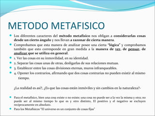 METODO METAFISICO
 Los diferentes caracteres del método metafísico nos obligan a considerarlas cosas
desde un cierto ángulo y nos llevan a razonar de cierta manera.
 Comprobamos que esta manera de analizar posee una cierta “lógica” y comprobamos
también que esto corresponde en gran medida a la manera de ver, de pensar, de
analizar que se utiliza en general.
 1. Ver las cosas en su inmovilidad, en su identidad.
 2. Separar las cosas unas de otras, desligarlas de sus relaciones mutuas.
 3. Establecer entre las cosas divisiones eternas, muros infranqueables.
 4. Oponer los contrarios, afirmando que dos cosas contrarias no pueden existir al mismo
tiempo.
¿La realidad es así?, ¿Es que las cosas están inmóviles y sin cambios en la naturaleza?-
 Para el metafísico, bien una cosa existe o no existe; una cosa no puede ser a la vez la misma y otra; no
puede ser al mismo tiempo lo que es y otro distinto, El positivo y el negativo se excluyen
recíprocamente en absoluto.
 Para los Metafísicos “El universo es un conjunto de cosas fijas”
 