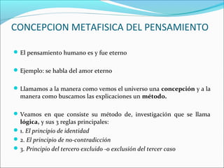 CONCEPCION METAFISICA DEL PENSAMIENTO
El pensamiento humano es y fue eterno
Ejemplo: se habla del amor eterno
Llamamos a la manera como vemos el universo una concepción y a la
manera como buscamos las explicaciones un método.
Veamos en que consiste su método de, investigación que se llama
lógica, y sus 3 reglas principales:
1. El principio de identidad
2. El principio de no-contradicción
3. Principio del tercero excluido -o exclusión del tercer caso
 
