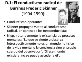 D.1: El conductismo
radical de Burrhus
Frederic Skinner (1904-
1990):
 Conductismo operante:
 Skinner propugna vuelta al
conductismo radical, en contra de los
neoconductistas
 Niega rotundamente la existencia de
procesos mentales: “Lo que se siente u
observa introspectivamente no es un
mundo no físico de la vida mental o la
conciencia sino el propio cuerpo del
observador”. “Si ese mundo no físico
 