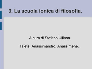 3. La scuola ionica di filosofia.
A cura di Stefano Ulliana
Talete, Anassimandro, Anassimene.
 